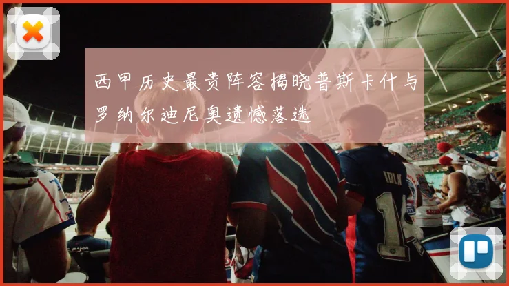 西甲历史最贵阵容揭晓普斯卡什与罗纳尔迪尼奥遗憾落选