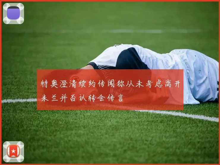 特奥澄清续约传闻称从未考虑离开米兰并否认转会传言